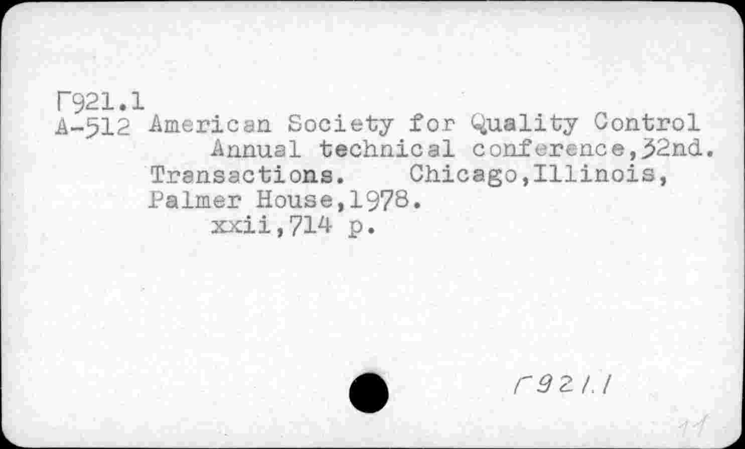 ﻿F921.1
A-512 American Society for Quality Control
Annual technical conference,32nd. Transactions. Chicago,Illinois, Palmer House,1978.
xxii,?!^ p.
F3ZI.I